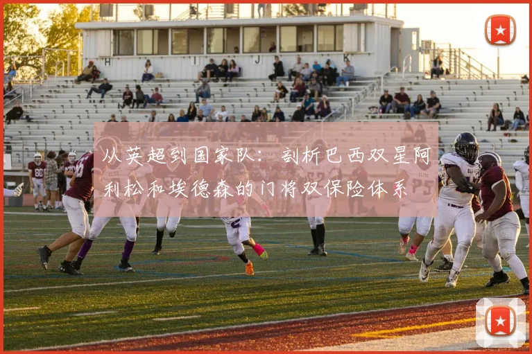 从英超到国家队:剖析巴西双星阿利松和埃德森的门将双保险体系