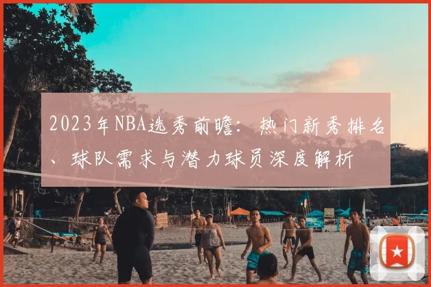 2023年NBA选秀前瞻:热门新秀排名、球队需求与潜力球员深度解析