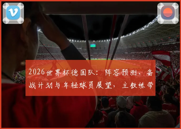 2026世界杯德国队：阵容预测、备战计划与年轻球员展望，主教练带队出线形势解析