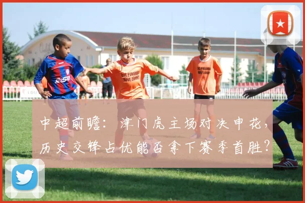 中超前瞻：津门虎主场对决申花，历史交锋占优能否拿下赛季首胜？客队深陷降级区如何破局？