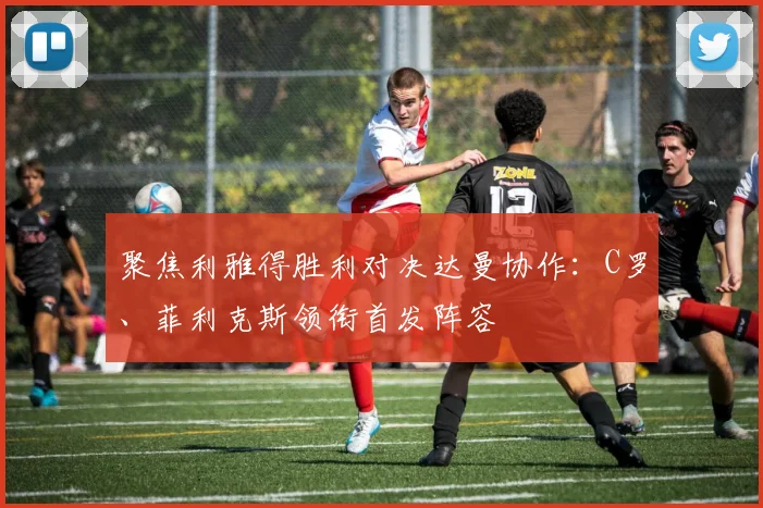 聚焦利雅得胜利对决达曼协作：C罗、菲利克斯领衔首发阵容