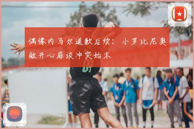 偶像内马尔道歉后续：小罗比尼奥敞开心扉谈冲突始末