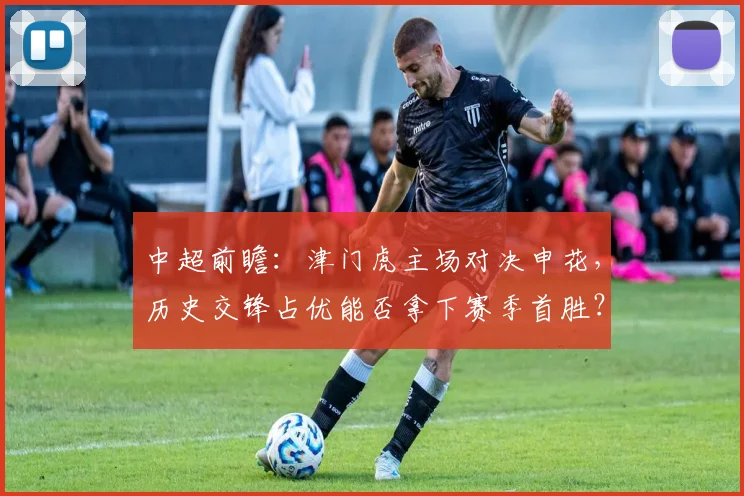 中超前瞻：津门虎主场对决申花，历史交锋占优能否拿下赛季首胜？客队深陷降级区如何破局？