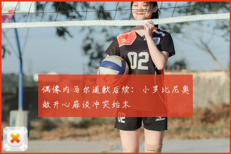 偶像内马尔道歉后续:小罗比尼奥敞开心扉谈冲突始末