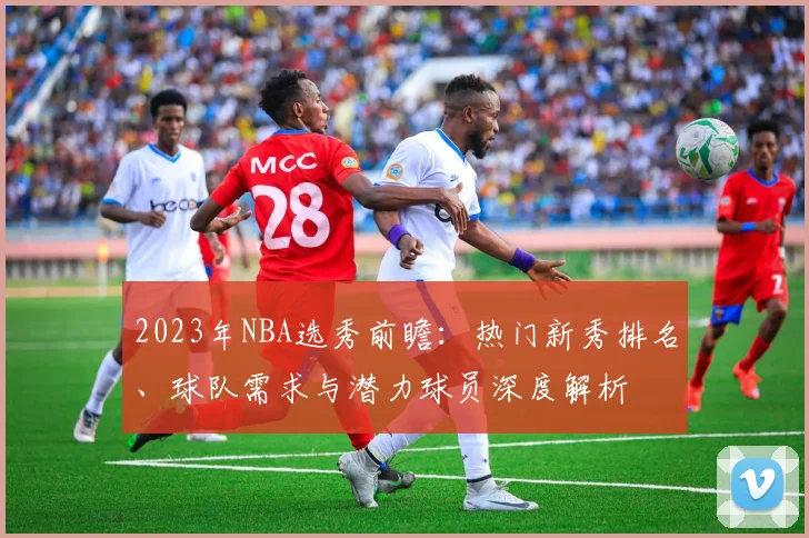 2023年NBA选秀前瞻：热门新秀排名、球队需求与潜力球员深度解析