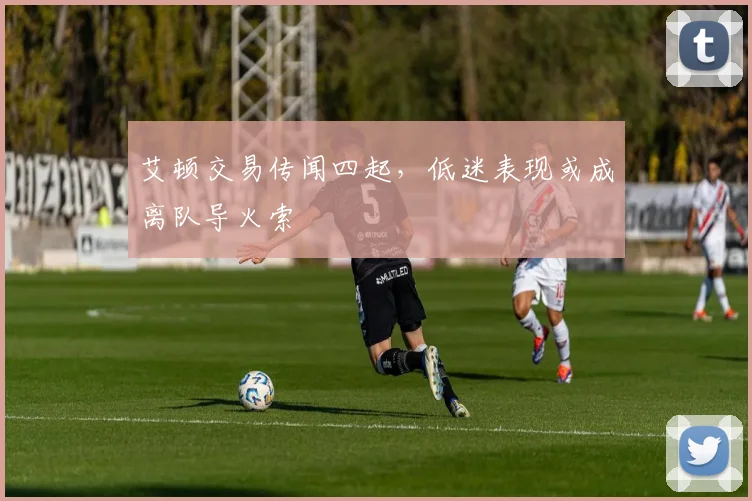 艾顿交易传闻四起,低迷表现或成离队导火索