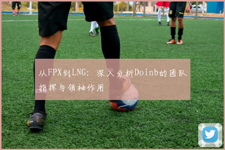 从FPX到LNG：深入分析Doinb的团队指挥与领袖作用