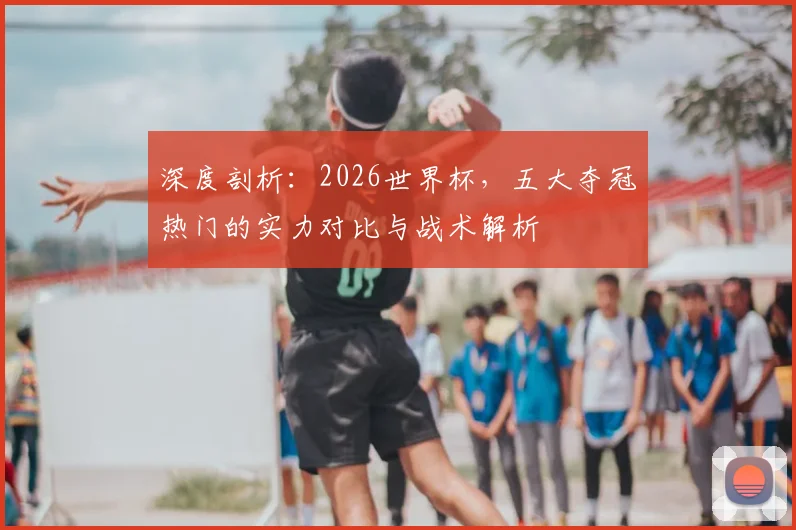 深度剖析：2026世界杯，五大夺冠热门的实力对比与战术解析