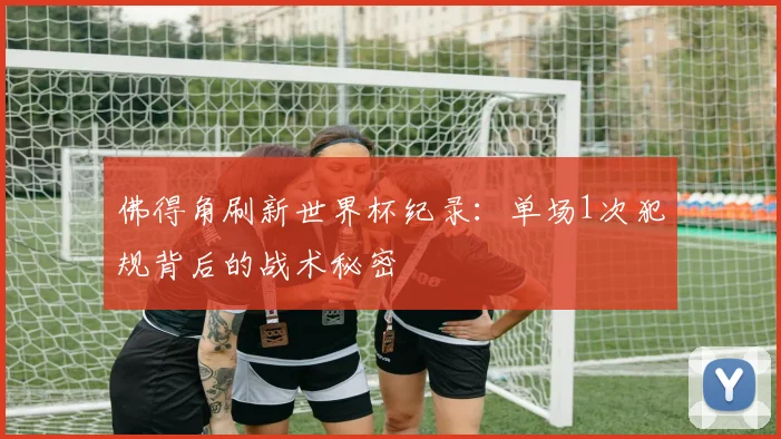 佛得角刷新世界杯纪录:单场1次犯规背后的战术秘密