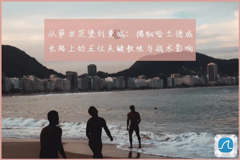 从萨尔茨堡到曼城：揭秘哈兰德成长路上的五位关键教练与战术影响