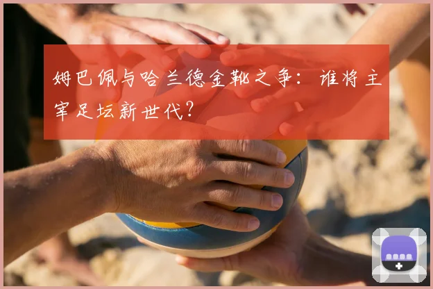 姆巴佩与哈兰德金靴之争：谁将主宰足坛新世代？