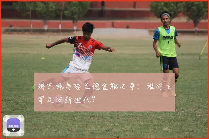 姆巴佩与哈兰德金靴之争：谁将主宰足坛新世代？