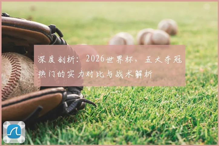 深度剖析：2026世界杯，五大夺冠热门的实力对比与战术解析