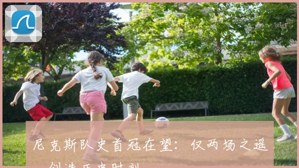 尼克斯队史首冠在望：仅两场之遥，创造历史时刻