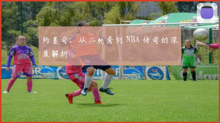 约基奇：从二轮秀到 NBA 传奇的深度解析
