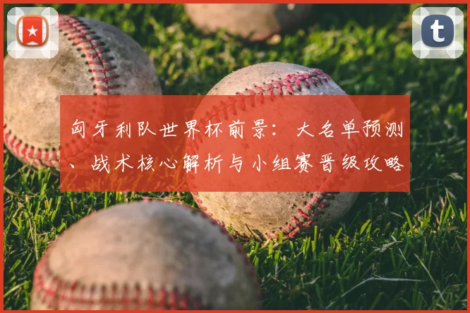 匈牙利队世界杯前景：大名单预测、战术核心解析与小组赛晋级攻略