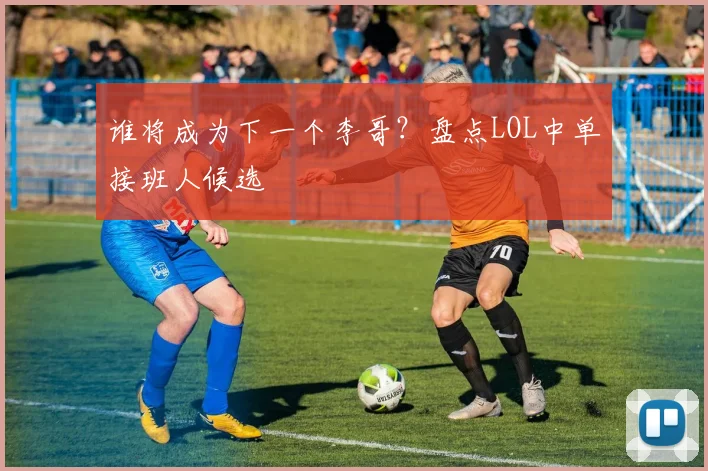谁将成为下一个李哥？盘点LOL中单接班人候选