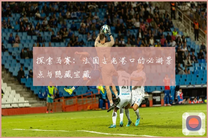 探索马赛：法国古老港口的必游景点与隐藏宝藏