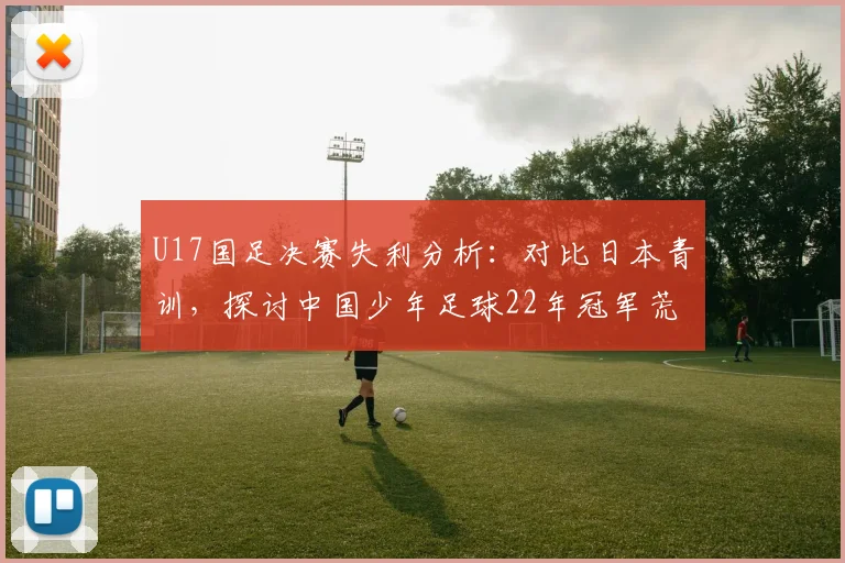 U17国足决赛失利分析：对比日本青训，探讨中国少年足球22年冠军荒原因与未来