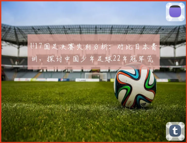 U17国足决赛失利分析：对比日本青训，探讨中国少年足球22年冠军荒原因与未来