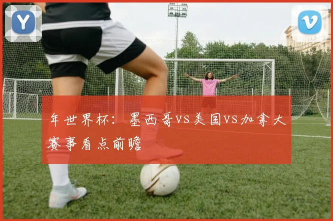 年世界杯：墨西哥vs美国vs加拿大赛事看点前瞻