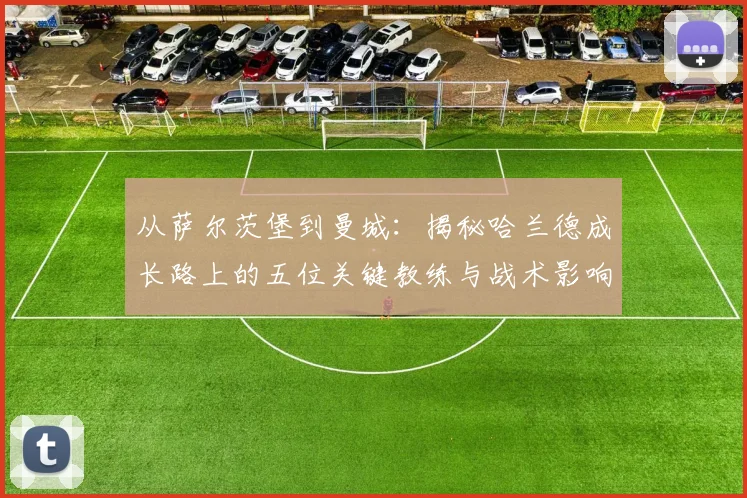 从萨尔茨堡到曼城：揭秘哈兰德成长路上的五位关键教练与战术影响
