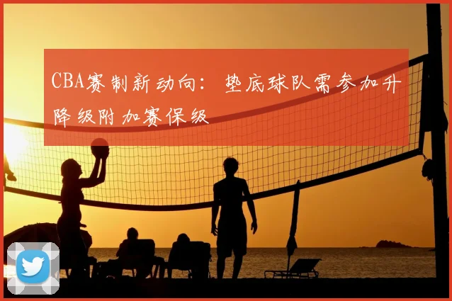 CBA赛制新动向：垫底球队需参加升降级附加赛保级