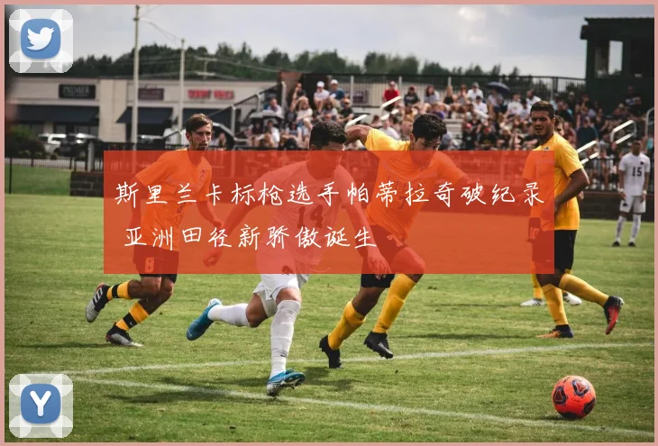 斯里兰卡标枪选手帕蒂拉奇破纪录 亚洲田径新骄傲诞生
